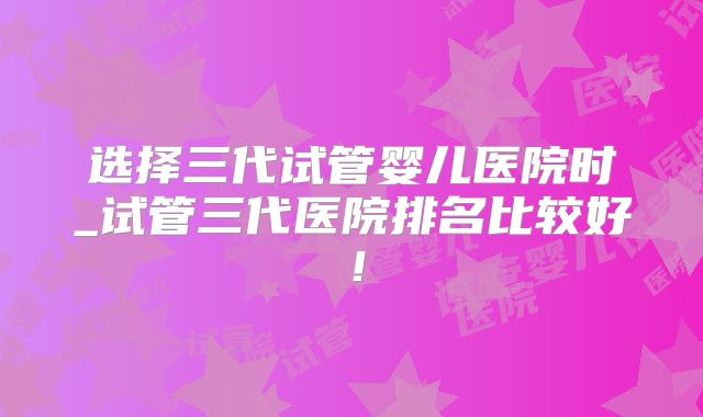 选择三代试管婴儿医院时_试管三代医院排名比较好！