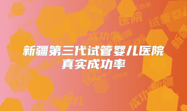 新疆第三代试管婴儿医院真实成功率