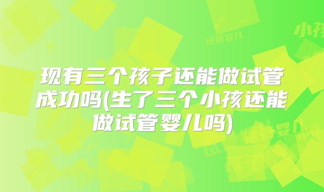 现有三个孩子还能做试管成功吗(生了三个小孩还能做试管婴儿吗)