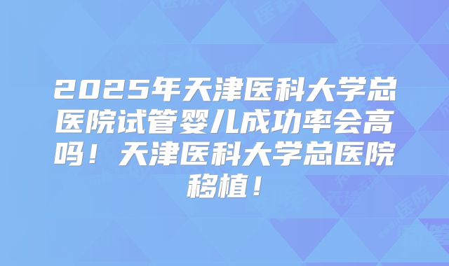 2025年天津医科大学总医院试管婴儿成功率会高吗！天津医科大学总医院移植！