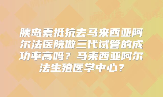 胰岛素抵抗去马来西亚阿尔法医院做三代试管的成功率高吗?马来西亚阿尔法生殖医学中心?