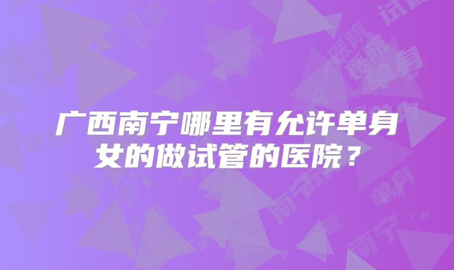 广西南宁哪里有允许单身女的做试管的医院？