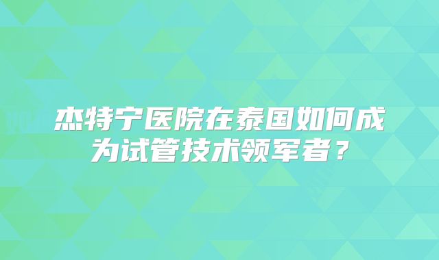 杰特宁医院在泰国如何成为试管技术领军者?