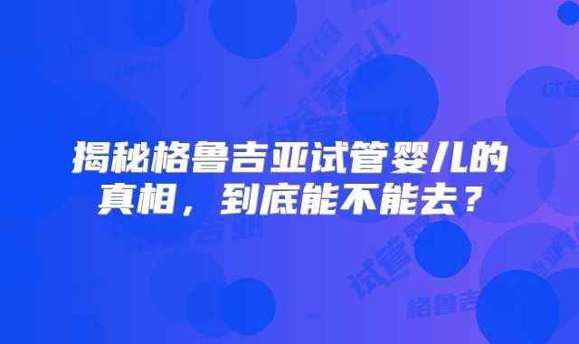 揭秘格鲁吉亚试管婴儿的真相,到底能不能去?