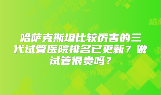 哈萨克斯坦比较厉害的三代试管医院排名已更新?做试管很贵吗?