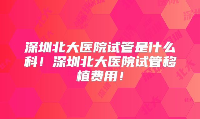 深圳北大医院试管是什么科!深圳北大医院试管移植费用!