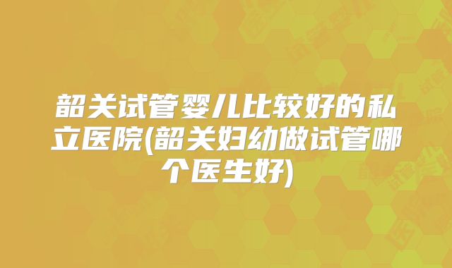 韶关试管婴儿比较好的私立医院(韶关妇幼做试管哪个医生好)