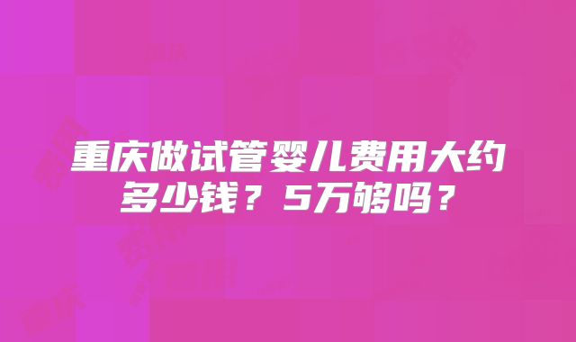重庆做试管婴儿费用大约多少钱？5万够吗？