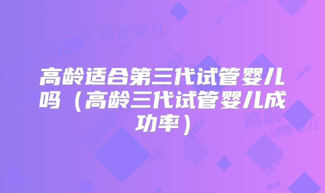 高龄适合第三代试管婴儿吗（高龄三代试管婴儿成功率）