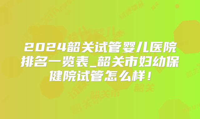 2024韶关试管婴儿医院排名一览表_韶关市妇幼保健院试管怎么样！