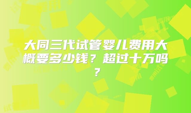 大同三代试管婴儿费用大概要多少钱?超过十万吗?