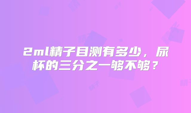 2ml精子目测有多少，尿杯的三分之一够不够？