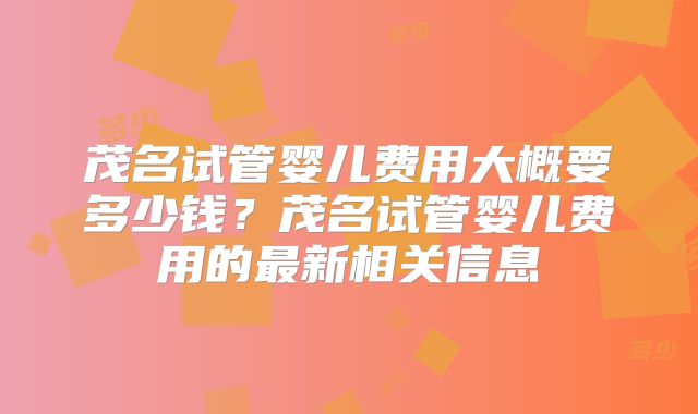 茂名试管婴儿费用大概要多少钱？茂名试管婴儿费用的最新相关信息