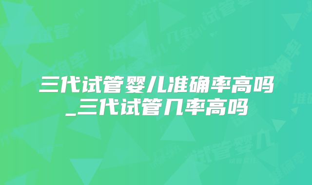 三代试管婴儿准确率高吗_三代试管几率高吗