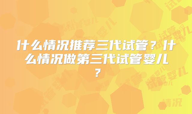 什么情况推荐三代试管?什么情况做第三代试管婴儿?