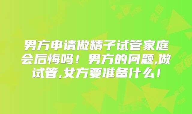 男方申请做精子试管家庭会后悔吗！男方的问题,做试管,女方要准备什么！