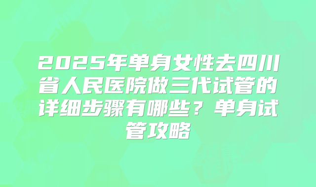 2025年单身女性去四川省人民医院做三代试管的详细步骤有哪些？单身试管攻略