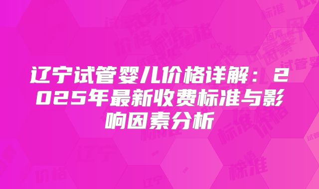 辽宁试管婴儿价格详解：2025年最新收费标准与影响因素分析