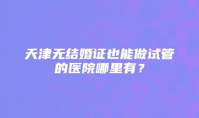 天津无结婚证也能做试管的医院哪里有？