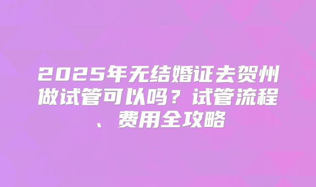 2025年无结婚证去贺州做试管可以吗？试管流程、费用全攻略