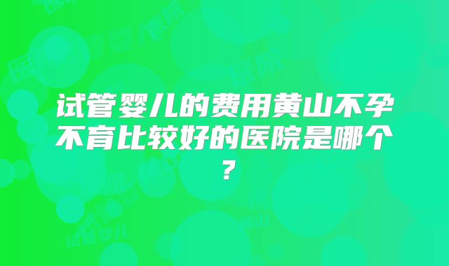 试管婴儿的费用黄山不孕不育比较好的医院是哪个？