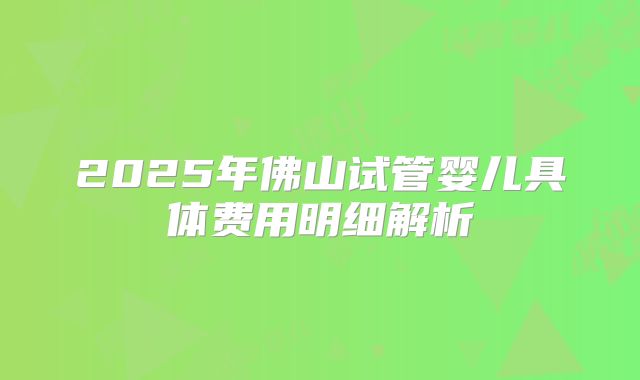 2025年佛山试管婴儿具体费用明细解析