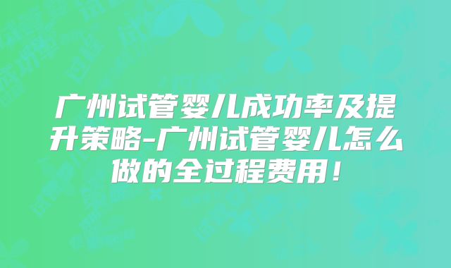 广州试管婴儿成功率及提升策略-广州试管婴儿怎么做的全过程费用！