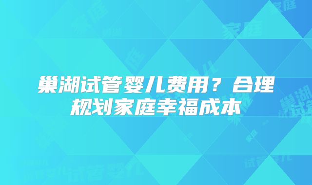 巢湖试管婴儿费用？合理规划家庭幸福成本