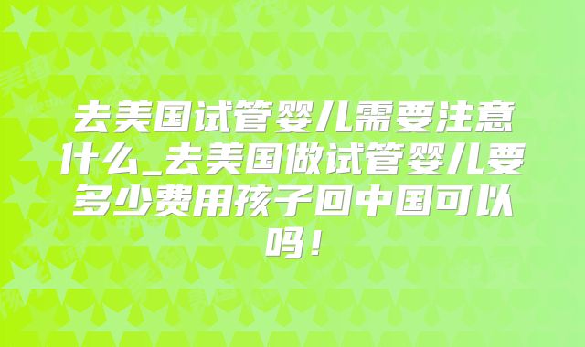 去美国试管婴儿需要注意什么_去美国做试管婴儿要多少费用孩子回中国可以吗！