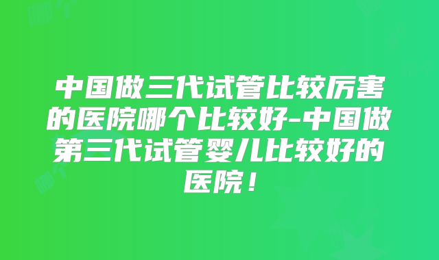 中国做三代试管比较厉害的医院哪个比较好-中国做第三代试管婴儿比较好的医院!