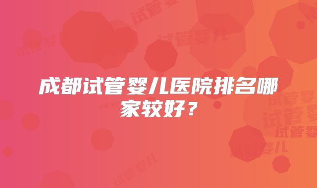 成都试管婴儿医院排名哪家较好？