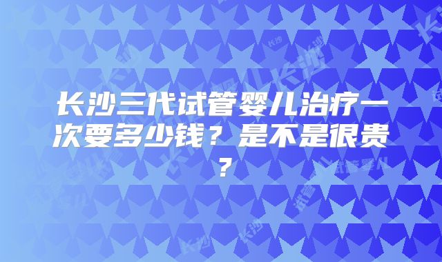 长沙三代试管婴儿治疗一次要多少钱?是不是很贵?