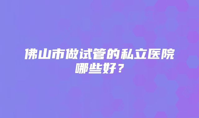 佛山市做试管的私立医院哪些好?