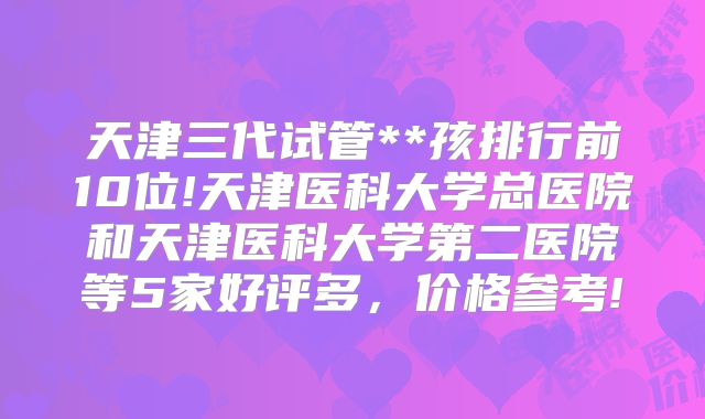 天津三代试管**孩排行前10位!天津医科大学总医院和天津医科大学第二医院等5家好评多，价格参考!