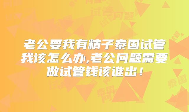 老公要我有精子泰国试管我该怎么办,老公问题需要做试管钱该谁出!