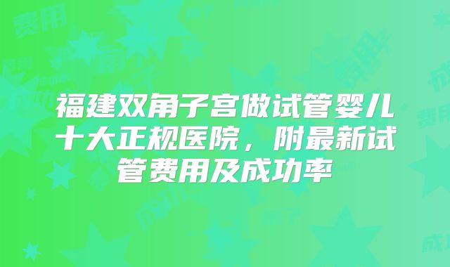 福建双角子宫做试管婴儿十大正规医院，附最新试管费用及成功率
