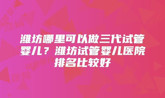 潍坊哪里可以做三代试管婴儿?潍坊试管婴儿医院排名比较好