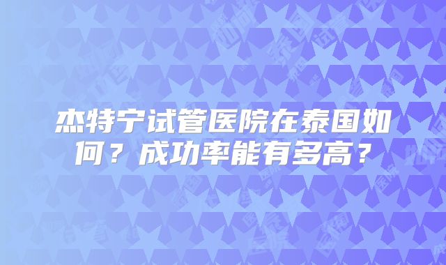 杰特宁试管医院在泰国如何？成功率能有多高？