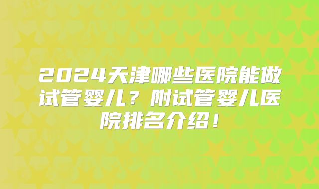 2024天津哪些医院能做试管婴儿？附试管婴儿医院排名介绍！
