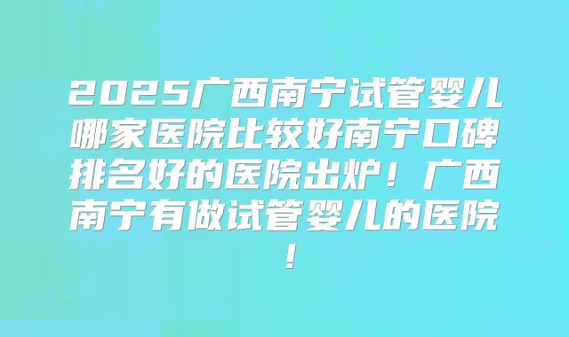 2025广西南宁试管婴儿哪家医院比较好南宁口碑排名好的医院出炉!广西南宁有做试管婴儿的医院!