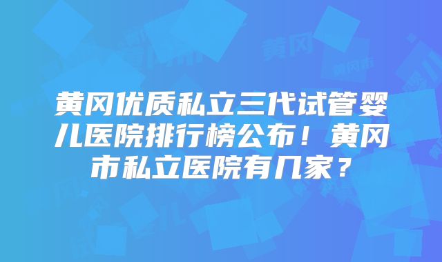 黄冈优质私立三代试管婴儿医院排行榜公布！黄冈市私立医院有几家？