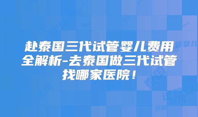 赴泰国三代试管婴儿费用全解析-去泰国做三代试管找哪家医院！