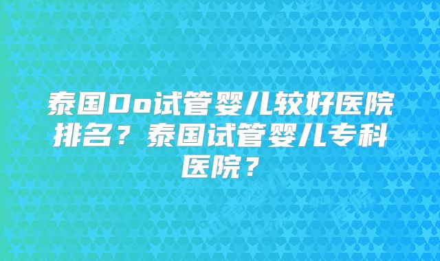 泰国Do试管婴儿较好医院排名?泰国试管婴儿专科医院?