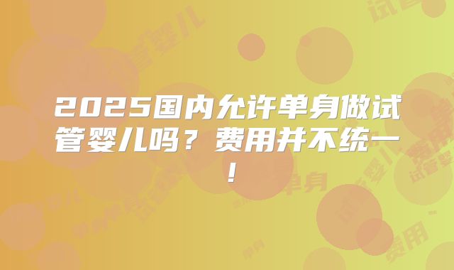 2025国内允许单身做试管婴儿吗？费用并不统一！
