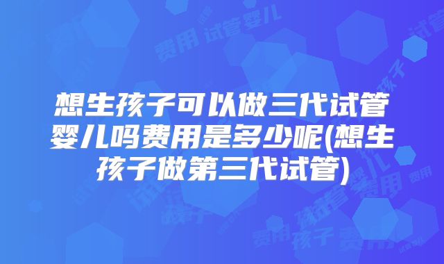 想生孩子可以做三代试管婴儿吗费用是多少呢(想生孩子做第三代试管)