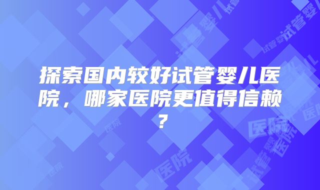 探索国内较好试管婴儿医院，哪家医院更值得信赖？