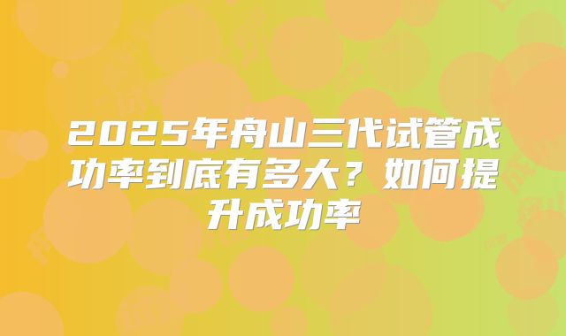 2025年舟山三代试管成功率到底有多大?如何提升成功率