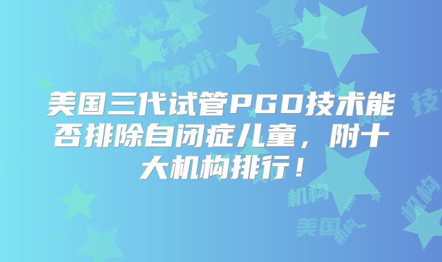 美国三代试管PGD技术能否排除自闭症儿童，附十大机构排行！