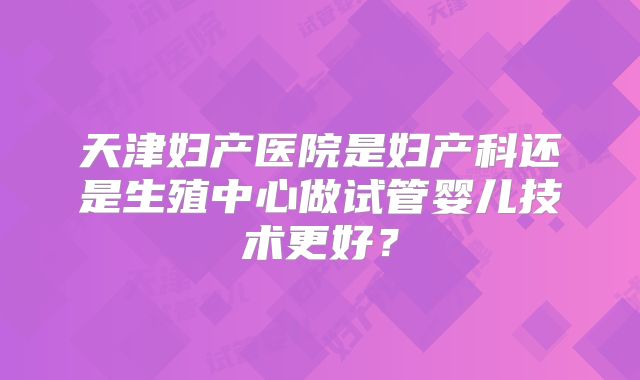 天津妇产医院是妇产科还是生殖中心做试管婴儿技术更好？