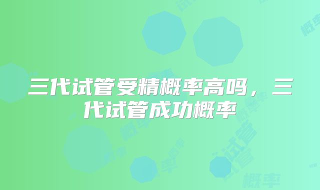 三代试管受精概率高吗，三代试管成功概率
